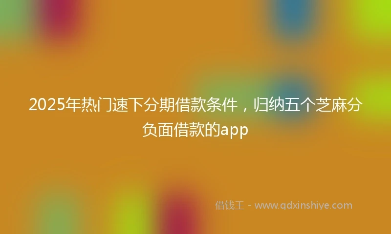 2025年热门速下分期借款条件，归纳五个芝麻分负面借款的app