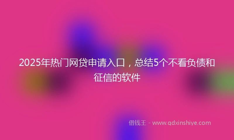 2025年热门网贷申请入口，总结5个不看负债和征信的软件