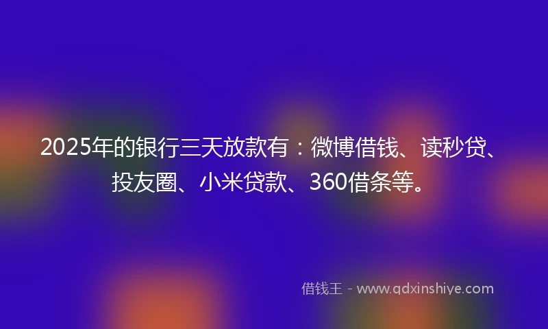 2025年的银行三天放款有：微博借钱、读秒贷、投友圈、小米贷款、360借条等。