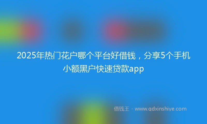 2025年热门花户哪个平台好借钱，分享5个手机小额黑户快速贷款app