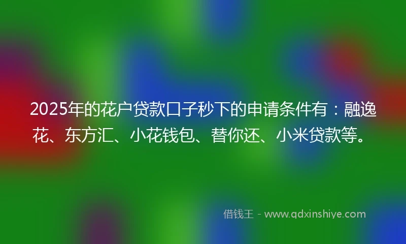 2025年的花户贷款口子秒下的申请条件有：融逸花、东方汇、小花钱包、替你还、小米贷款等。