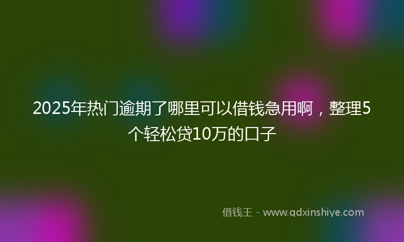 2025年热门逾期了哪里可以借钱急用啊，整理5个轻松贷10万的口子