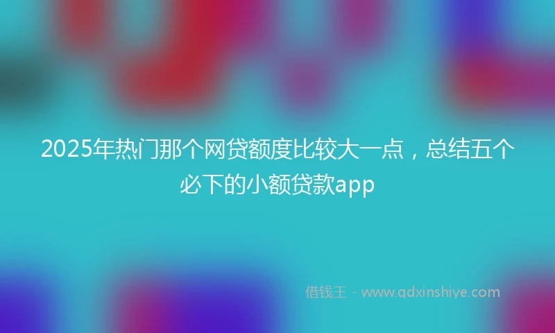 2025年热门那个网贷额度比较大一点，总结五个必下的小额贷款app