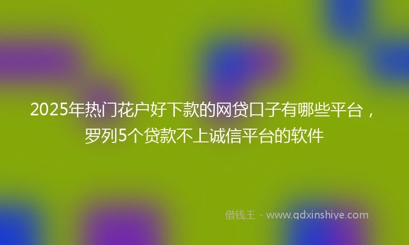 2025年热门花户好下款的网贷口子有哪些平台，罗列5个贷款不上诚信平台的软件