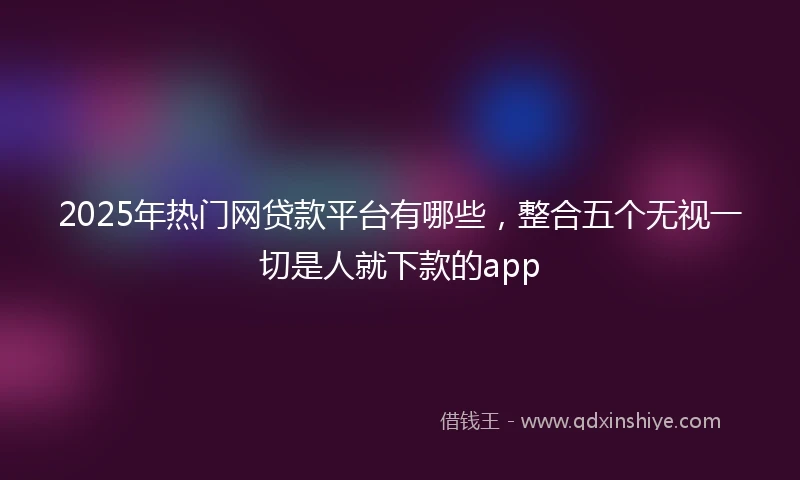 2025年热门网贷款平台有哪些，整合五个无视一切是人就下款的app