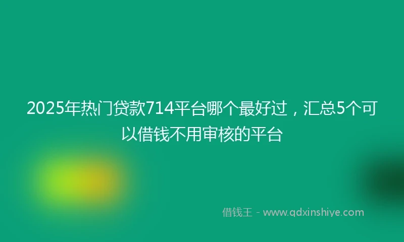 2025年热门贷款714平台哪个最好过，汇总5个可以借钱不用审核的平台