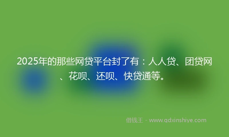 2025年的那些网贷平台封了有：人人贷、团贷网、花呗、还呗、快贷通等。