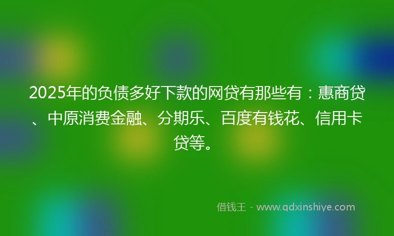 2025年的负债多好下款的网贷有那些有：惠商贷、中原消费金融、分期乐、百度有钱花、信用卡贷等。
