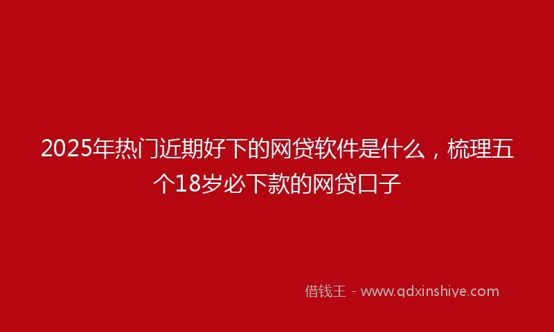 2025年热门近期好下的网贷软件是什么，梳理五个18岁必下款的网贷口子