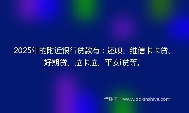2025年的附近银行贷款有：还呗、维信卡卡贷、好期贷、拉卡拉、平安i贷等。