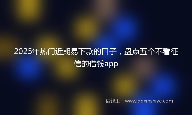2025年热门近期易下款的口子，盘点五个不看征信的借钱app