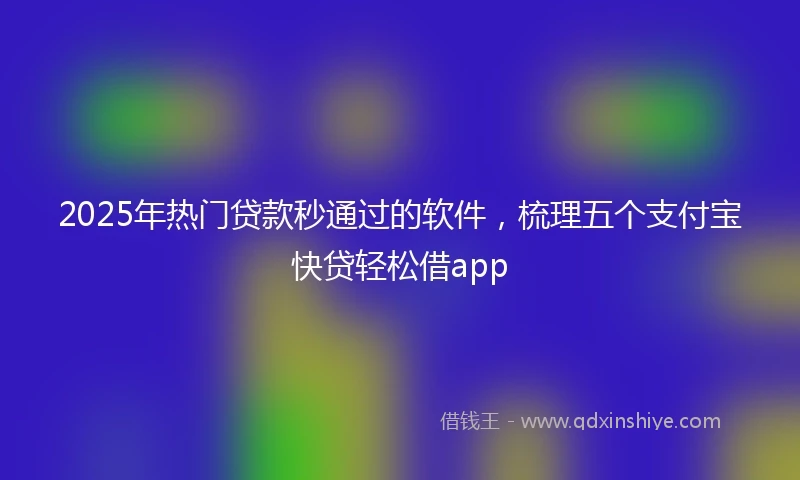 2025年热门贷款秒通过的软件，梳理五个支付宝快贷轻松借app