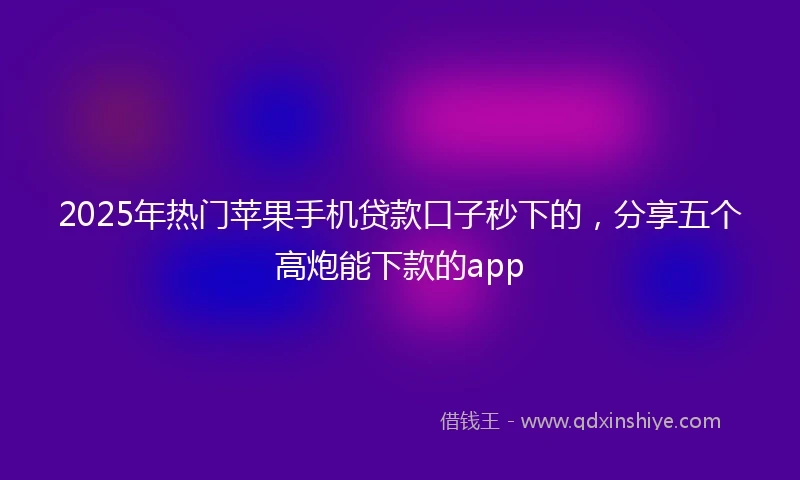 2025年热门苹果手机贷款口子秒下的，分享五个高炮能下款的app