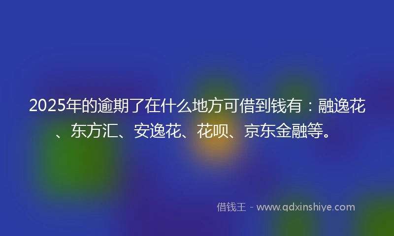 2025年的逾期了在什么地方可借到钱有：融逸花、东方汇、安逸花、花呗、京东金融等。