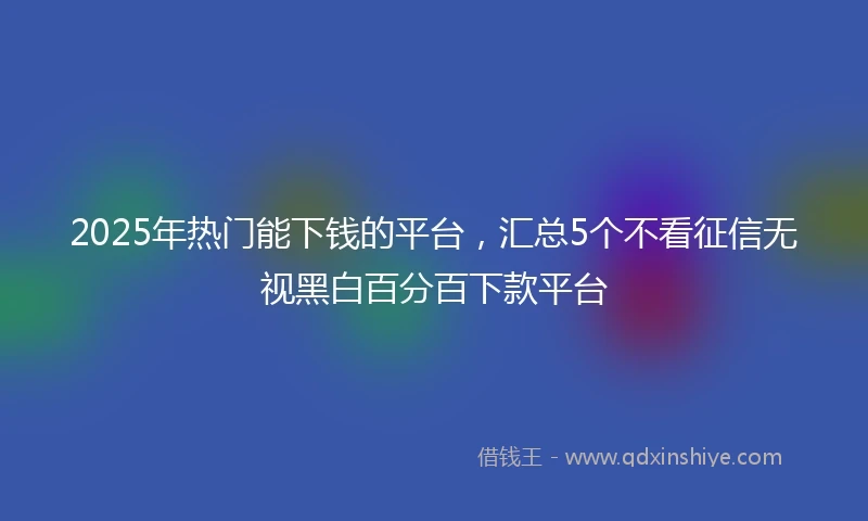 2025年热门能下钱的平台，汇总5个不看征信无视黑白百分百下款平台