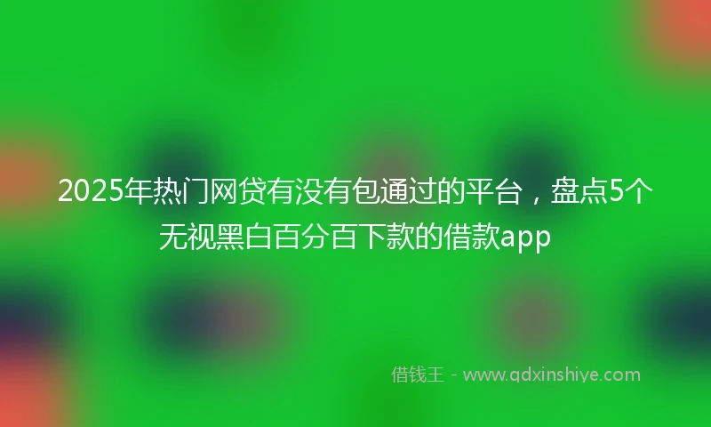 2025年热门网贷有没有包通过的平台，盘点5个无视黑白百分百下款的借款app