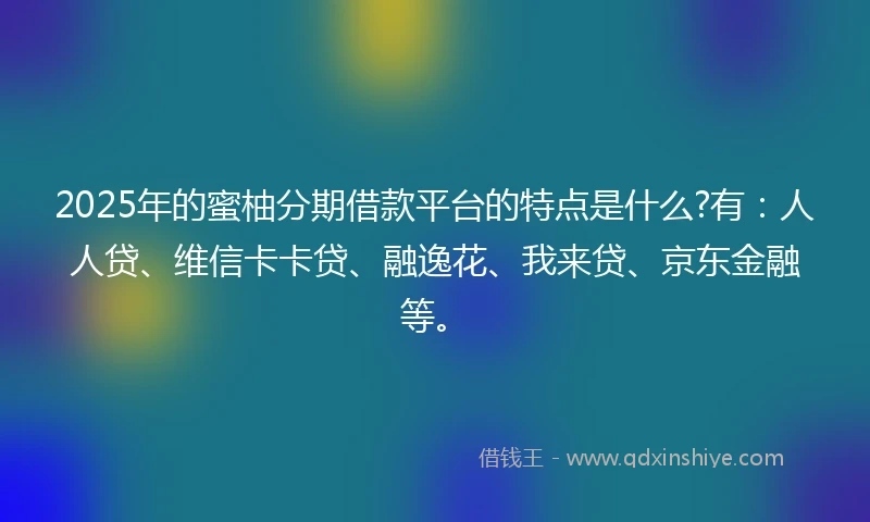 2025年的蜜柚分期借款平台的特点是什么?有：人人贷、维信卡卡贷、融逸花、我来贷、京东金融等。
