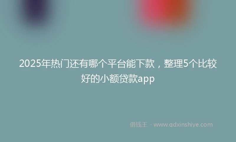 2025年热门还有哪个平台能下款，整理5个比较好的小额贷款app