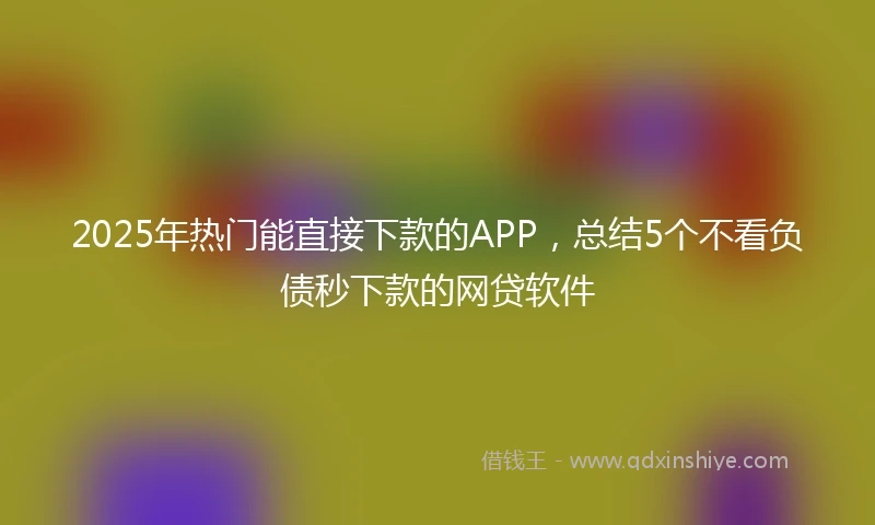 2025年热门能直接下款的APP，总结5个不看负债秒下款的网贷软件
