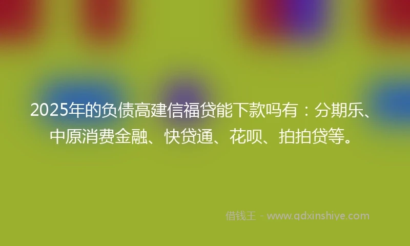 2025年的负债高建信福贷能下款吗有：分期乐、中原消费金融、快贷通、花呗、拍拍贷等。