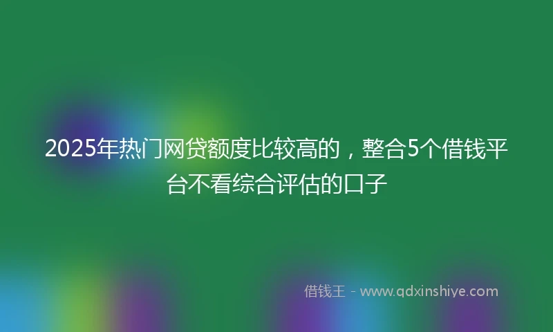 2025年热门网贷额度比较高的，整合5个借钱平台不看综合评估的口子