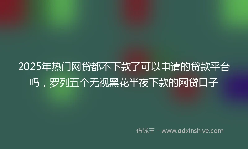 2025年热门网贷都不下款了可以申请的贷款平台吗，罗列五个无视黑花半夜下款的网贷口子