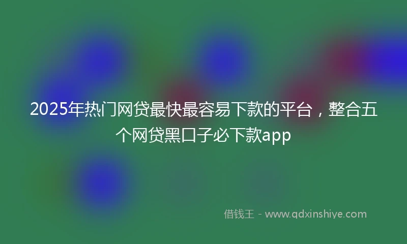2025年热门网贷最快最容易下款的平台，整合五个网贷黑口子必下款app