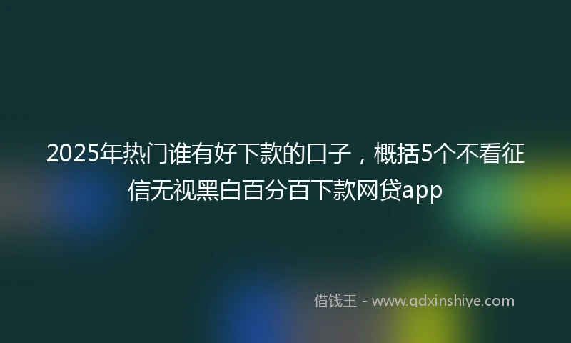 2025年热门谁有好下款的口子，概括5个不看征信无视黑白百分百下款网贷app