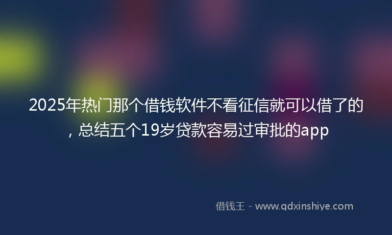 2025年热门那个借钱软件不看征信就可以借了的，总结五个19岁贷款容易过审批的app