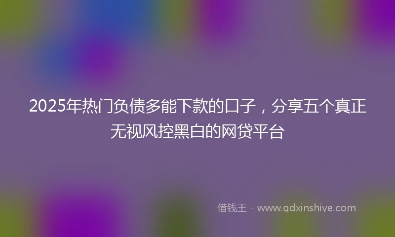 2025年热门负债多能下款的口子，分享五个真正无视风控黑白的网贷平台