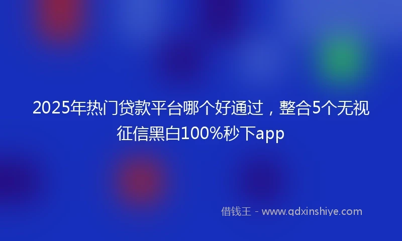 2025年热门贷款平台哪个好通过，整合5个无视征信黑白100%秒下app