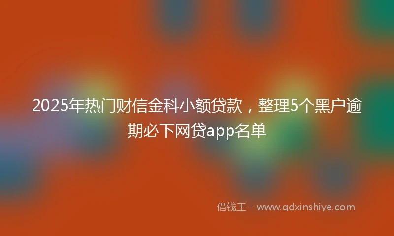 2025年热门财信金科小额贷款，整理5个黑户逾期必下网贷app名单