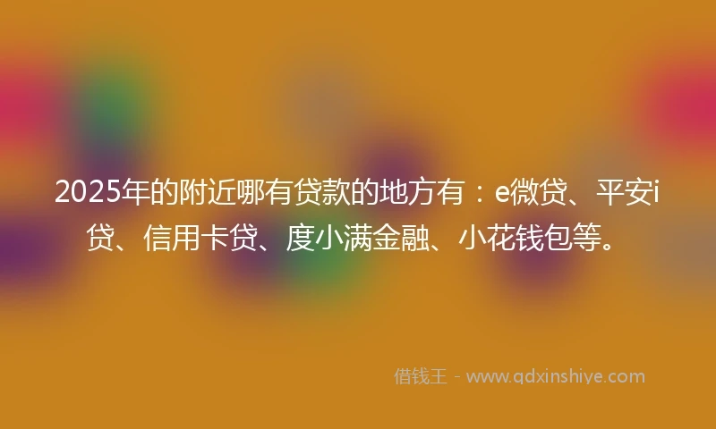 2025年的附近哪有贷款的地方有：e微贷、平安i贷、信用卡贷、度小满金融、小花钱包等。