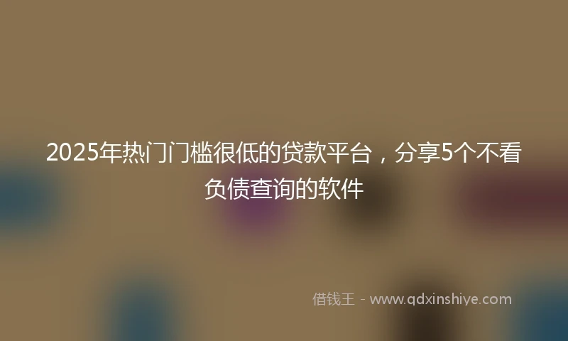 2025年热门门槛很低的贷款平台，分享5个不看负债查询的软件