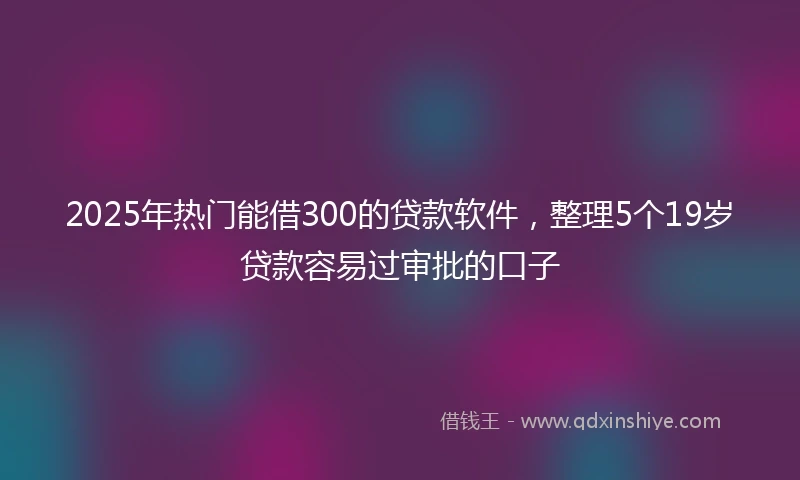 2025年热门能借300的贷款软件，整理5个19岁贷款容易过审批的口子