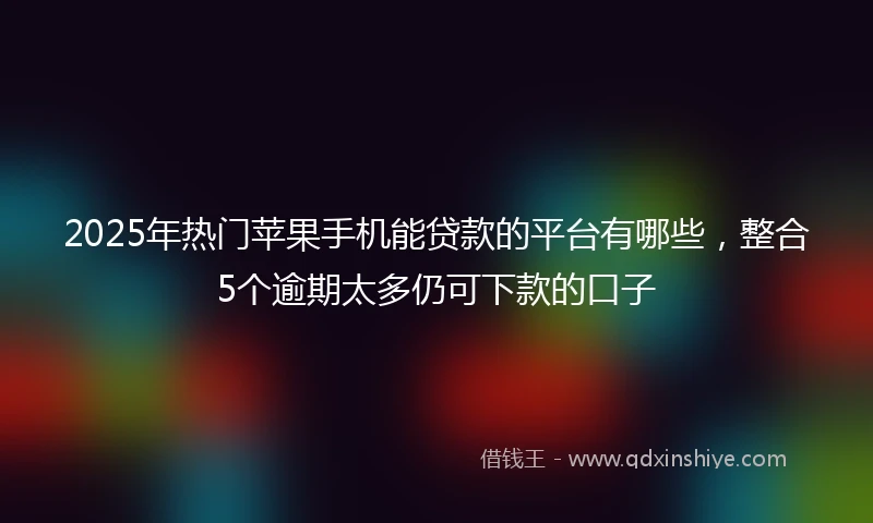 2025年热门苹果手机能贷款的平台有哪些，整合5个逾期太多仍可下款的口子