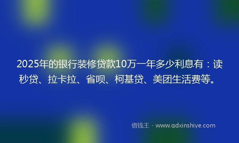 2025年的银行装修贷款10万一年多少利息有：读秒贷、拉卡拉、省呗、柯基贷、美团生活费等。