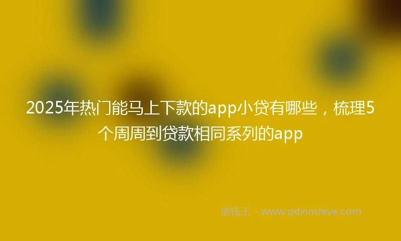2025年热门能马上下款的app小贷有哪些，梳理5个周周到贷款相同系列的app
