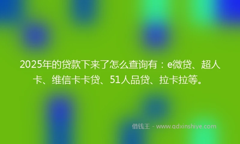 2025年的贷款下来了怎么查询有：e微贷、超人卡、维信卡卡贷、51人品贷、拉卡拉等。
