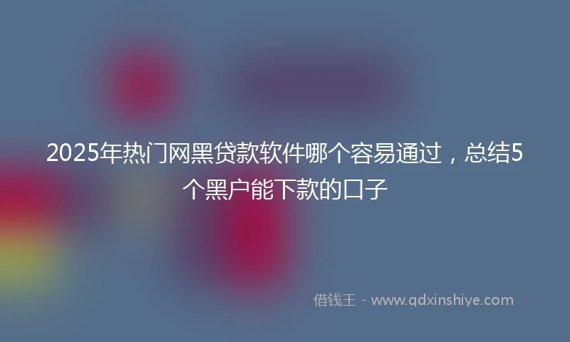 2025年热门网黑贷款软件哪个容易通过，总结5个黑户能下款的口子