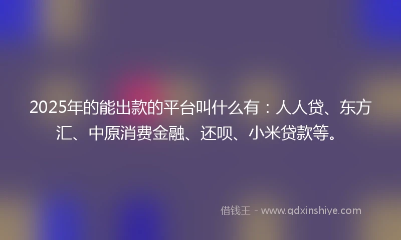 2025年的能出款的平台叫什么有：人人贷、东方汇、中原消费金融、还呗、小米贷款等。