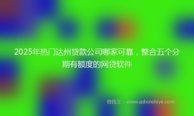 2025年热门达州贷款公司哪家可靠，整合五个分期有额度的网贷软件