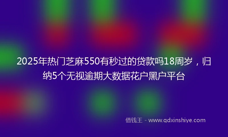 2025年热门芝麻550有秒过的贷款吗18周岁，归纳5个无视逾期大数据花户黑户平台