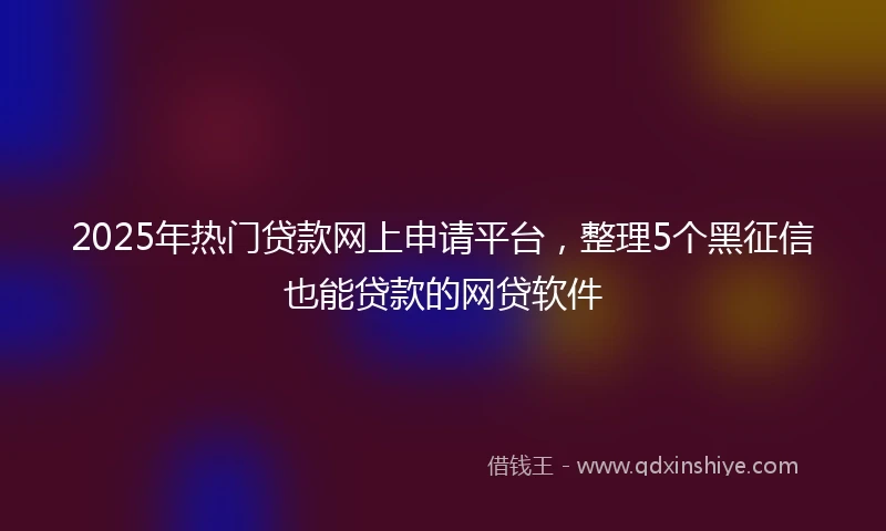 2025年热门贷款网上申请平台，整理5个黑征信也能贷款的网贷软件