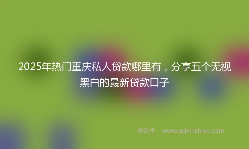 2025年热门重庆私人贷款哪里有，分享五个无视黑白的最新贷款口子