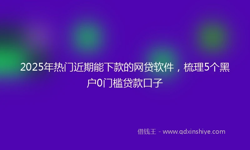 2025年热门近期能下款的网贷软件，梳理5个黑户0门槛贷款口子