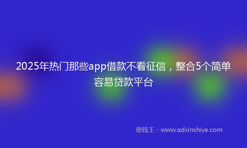 2025年热门那些app借款不看征信，整合5个简单容易贷款平台