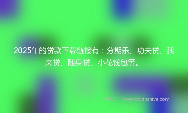 2025年的贷款下载链接有：分期乐、功夫贷、我来贷、随身贷、小花钱包等。