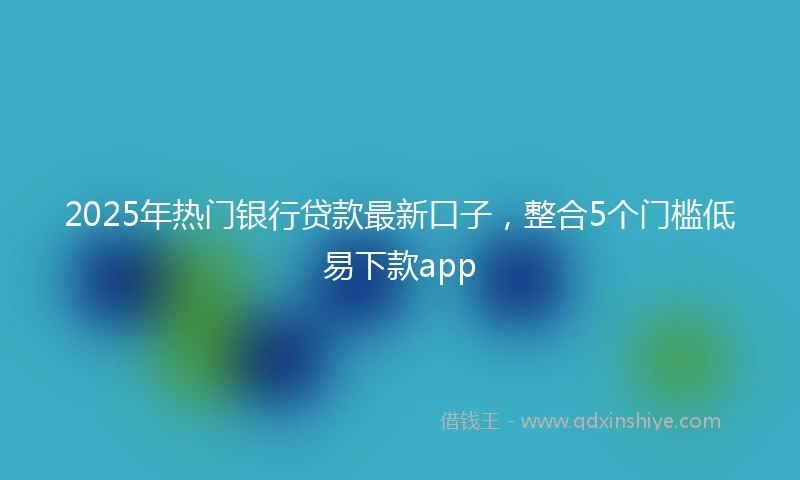 2025年热门银行贷款最新口子，整合5个门槛低易下款app