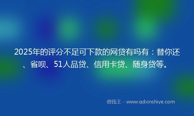 2025年的评分不足可下款的网贷有吗有：替你还、省呗、51人品贷、信用卡贷、随身贷等。